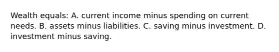 Wealth equals: A. current income minus spending on current needs. B. assets minus liabilities. C. saving minus investment. D. investment minus saving.