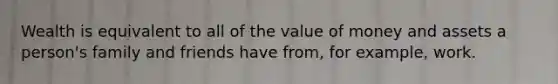 Wealth is equivalent to all of the value of money and assets a person's family and friends have from, for example, work.