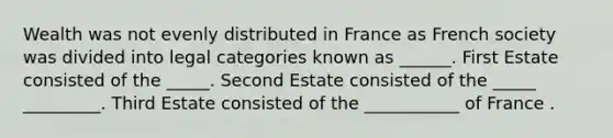 Wealth was not evenly distributed in France as French society was divided into legal categories known as ______. First Estate consisted of the _____. Second Estate consisted of the _____ _________. Third Estate consisted of the ___________ of France .