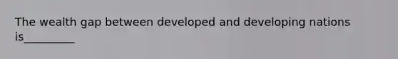 The wealth gap between developed and developing nations is_________