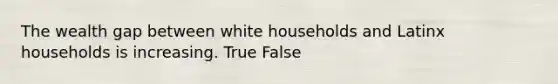 The wealth gap between white households and Latinx households is increasing. True False