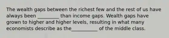 The wealth gaps between the richest few and the rest of us have always been _________ than income gaps. Wealth gaps have grown to higher and higher levels, resulting in what many economists describe as the___________ of the middle class.