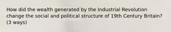 How did the wealth generated by the Industrial Revolution change the social and political structure of 19th Century Britain? (3 ways)