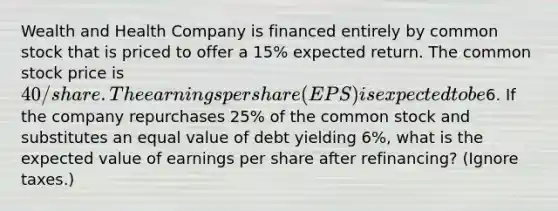 Wealth and Health Company is financed entirely by common stock that is priced to offer a 15% expected return. The common stock price is 40/share. The earnings per share (EPS) is expected to be6. If the company repurchases 25% of the common stock and substitutes an equal value of debt yielding 6%, what is the expected value of earnings per share after refinancing? (Ignore taxes.)