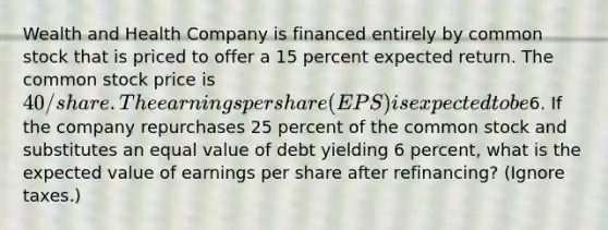 Wealth and Health Company is financed entirely by common stock that is priced to offer a 15 percent expected return. The common stock price is 40/share. The earnings per share (EPS) is expected to be6. If the company repurchases 25 percent of the common stock and substitutes an equal value of debt yielding 6 percent, what is the expected value of earnings per share after refinancing? (Ignore taxes.)