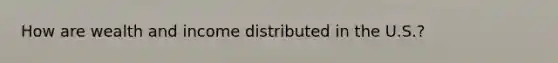 How are wealth and income distributed in the U.S.?