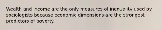 Wealth and income are the only measures of inequality used by sociologists because economic dimensions are the strongest predictors of poverty.