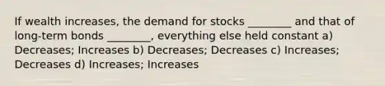 If wealth increases, the demand for stocks ________ and that of long-term bonds ________, everything else held constant a) Decreases; Increases b) Decreases; Decreases c) Increases; Decreases d) Increases; Increases