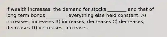 If wealth increases, the demand for stocks ________ and that of long-term bonds ________, everything else held constant. A) increases; increases B) increases; decreases C) decreases; decreases D) decreases; increases