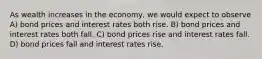 As wealth increases in the economy, we would expect to observe A) bond prices and interest rates both rise. B) bond prices and interest rates both fall. C) bond prices rise and interest rates fall. D) bond prices fall and interest rates rise.