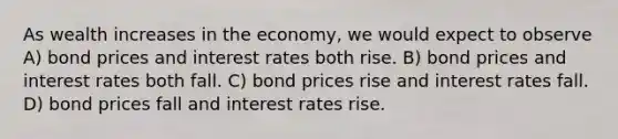 As wealth increases in the economy, we would expect to observe A) bond prices and interest rates both rise. B) bond prices and interest rates both fall. C) bond prices rise and interest rates fall. D) bond prices fall and interest rates rise.