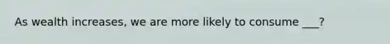 As wealth increases, we are more likely to consume ___?