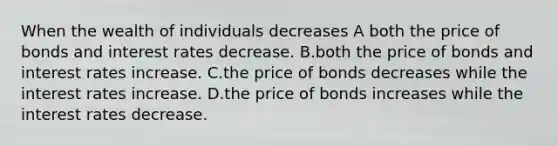 When the wealth of individuals decreases​ A both the price of bonds and interest rates decrease. B.both the price of bonds and interest rates increase. C.the price of bonds decreases while the interest rates increase. D.the price of bonds increases while the interest rates decrease.