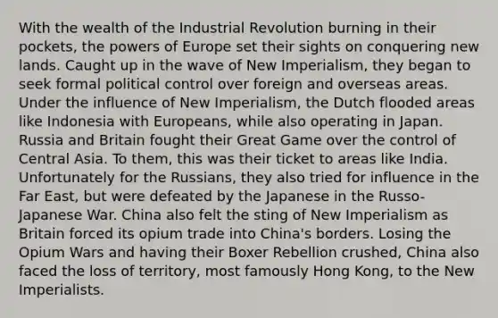 With the wealth of the Industrial Revolution burning in their pockets, the powers of Europe set their sights on conquering new lands. Caught up in the wave of New Imperialism, they began to seek formal political control over foreign and overseas areas. Under the influence of New Imperialism, the Dutch flooded areas like Indonesia with Europeans, while also operating in Japan. Russia and Britain fought their Great Game over the control of Central Asia. To them, this was their ticket to areas like India. Unfortunately for the Russians, they also tried for influence in the Far East, but were defeated by the Japanese in the Russo-Japanese War. China also felt the sting of New Imperialism as Britain forced its opium trade into China's borders. Losing the Opium Wars and having their Boxer Rebellion crushed, China also faced the loss of territory, most famously Hong Kong, to the New Imperialists.