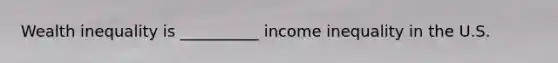 Wealth inequality is __________ income inequality in the U.S.