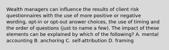 Wealth managers can influence the results of client risk questionnaires with the use of more positive or negative wording, opt-in or opt-out answer choices, the use of timing and the order of questions (just to name a few). The impact of these elements can be explained by which of the following? A. mental accounting B. anchoring C. self-attribution D. framing