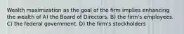 Wealth maximization as the goal of the firm implies enhancing the wealth of A) the Board of Directors. B) the firm's employees. C) the federal government. D) the firm's stockholders