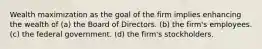 Wealth maximization as the goal of the firm implies enhancing the wealth of (a) the Board of Directors. (b) the firm's employees. (c) the federal government. (d) the firm's stockholders.