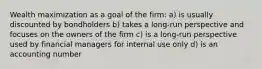 Wealth maximization as a goal of the firm: a) is usually discounted by bondholders b) takes a long-run perspective and focuses on the owners of the firm c) is a long-run perspective used by financial managers for internal use only d) is an accounting number