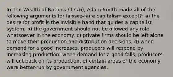 In The Wealth of Nations (1776), Adam Smith made all of the following arguments for laissez-faire capitalism except?: a) the desire for profit is the invisible hand that guides a capitalist system. b) the government should not be allowed any role whatsoever in the economy. c) private firms should be left alone to make their production and distribution decisions. d) when demand for a good increases, producers will respond by increasing production; when demand for a good falls, producers will cut back on its production. e) certain areas of the economy were better-run by government agencies.