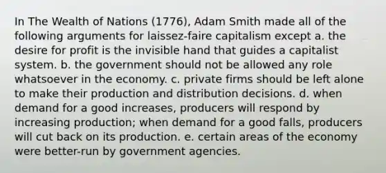 In The Wealth of Nations (1776), Adam Smith made all of the following arguments for laissez-faire capitalism except a. the desire for profit is the invisible hand that guides a capitalist system. b. the government should not be allowed any role whatsoever in the economy. c. private firms should be left alone to make their production and distribution decisions. d. when demand for a good increases, producers will respond by increasing production; when demand for a good falls, producers will cut back on its production. e. certain areas of the economy were better-run by government agencies.