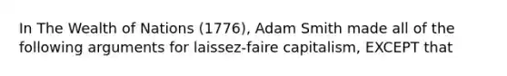 In The Wealth of Nations (1776), Adam Smith made all of the following arguments for laissez-faire capitalism, EXCEPT that