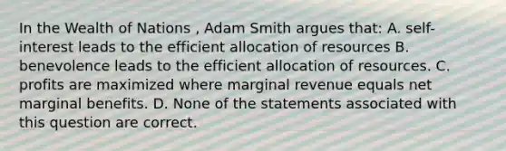 In the Wealth of Nations , Adam Smith argues that: A. self-interest leads to the efficient allocation of resources B. benevolence leads to the efficient allocation of resources. C. profits are maximized where marginal revenue equals net marginal benefits. D. None of the statements associated with this question are correct.