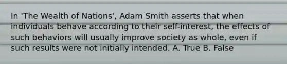 In 'The Wealth of Nations', Adam Smith asserts that when individuals behave according to their self-interest, the effects of such behaviors will usually improve society as whole, even if such results were not initially intended. A. True B. False