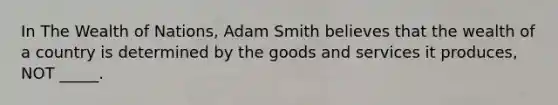 In The Wealth of Nations, Adam Smith believes that the wealth of a country is determined by the goods and services it produces, NOT _____.