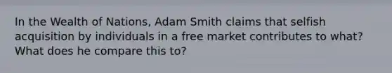 In the Wealth of Nations, Adam Smith claims that selfish acquisition by individuals in a free market contributes to what? What does he compare this to?