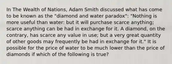 In The Wealth of Nations​, Adam Smith discussed what has come to be known as the​ "diamond and water​ paradox": ​"Nothing is more useful than​ water: but it will purchase scarce​ anything; scarce anything can be had in exchange for it. A​ diamond, on the​ contrary, has scarce any value in​ use; but a very great quantity of other goods may frequently be had in exchange for​ it." It is possible for the price of water to be much lower than the price of diamonds if which of the following is​ true?