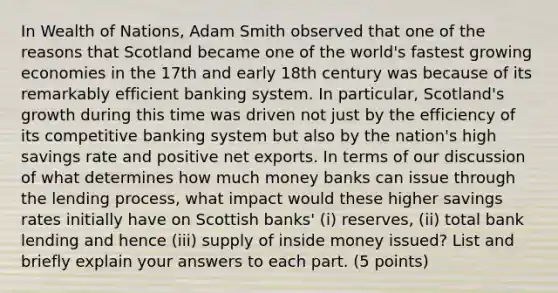 In Wealth of Nations, Adam Smith observed that one of the reasons that Scotland became one of the world's fastest growing economies in the 17th and early 18th century was because of its remarkably efficient banking system. In particular, Scotland's growth during this time was driven not just by the efficiency of its competitive banking system but also by the nation's high savings rate and positive net exports. In terms of our discussion of what determines how much money banks can issue through the lending process, what impact would these higher savings rates initially have on Scottish banks' (i) reserves, (ii) total bank lending and hence (iii) supply of inside money issued? List and briefly explain your answers to each part. (5 points)