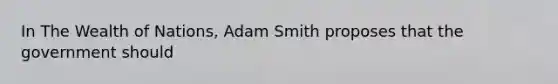 In The Wealth of Nations, Adam Smith proposes that the government should