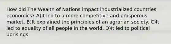 How did The Wealth of Nations impact industrialized countries economics? A)It led to a more competitive and prosperous market. B)It explained the principles of an agrarian society. C)It led to equality of all people in the world. D)It led to political uprisings.