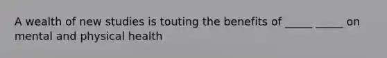 A wealth of new studies is touting the benefits of _____ _____ on mental and physical health