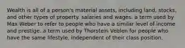 Wealth is all of a person's material assets, including land, stocks, and other types of property. salaries and wages. a term used by Max Weber to refer to people who have a similar level of income and prestige. a term used by Thorstein Veblen for people who have the same lifestyle, independent of their class position.