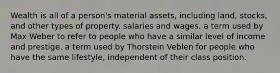 Wealth is all of a person's material assets, including land, stocks, and other types of property. salaries and wages. a term used by Max Weber to refer to people who have a similar level of income and prestige. a term used by Thorstein Veblen for people who have the same lifestyle, independent of their class position.