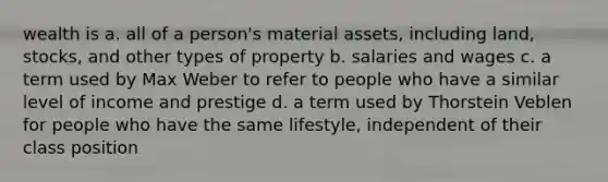 wealth is a. all of a person's material assets, including land, stocks, and other types of property b. salaries and wages c. a term used by Max Weber to refer to people who have a similar level of income and prestige d. a term used by Thorstein Veblen for people who have the same lifestyle, independent of their class position