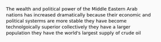 The wealth and political power of the Middle Eastern Arab nations has increased dramatically because their economic and political systerms are more stable they have become technolgoically superior collectively they have a larger population they have the world's largest supply of crude oil