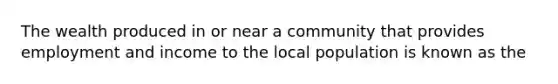 The wealth produced in or near a community that provides employment and income to the local population is known as the