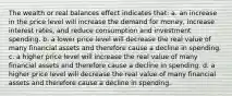 The wealth or real balances effect indicates that: a. an increase in the price level will increase the demand for money, increase interest rates, and reduce consumption and investment spending. b. a lower price level will decrease the real value of many financial assets and therefore cause a decline in spending. c. a higher price level will increase the real value of many financial assets and therefore cause a decline in spending. d. a higher price level will decrease the real value of many financial assets and therefore cause a decline in spending.