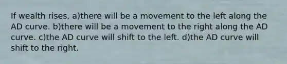 If wealth rises, a)there will be a movement to the left along the AD curve. b)there will be a movement to the right along the AD curve. c)the AD curve will shift to the left. d)the AD curve will shift to the right.