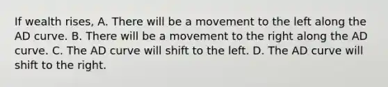 If wealth rises, A. There will be a movement to the left along the AD curve. B. There will be a movement to the right along the AD curve. C. The AD curve will shift to the left. D. The AD curve will shift to the right.