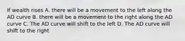 If wealth rises A. there will be a movement to the left along the AD curve B. there will be a movement to the right along the AD curve C. The AD curve will shift to the left D. The AD curve will shift to the right