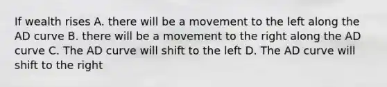 If wealth rises A. there will be a movement to the left along the AD curve B. there will be a movement to the right along the AD curve C. The AD curve will shift to the left D. The AD curve will shift to the right