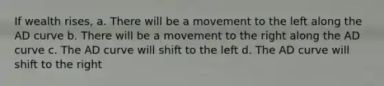 If wealth rises, a. There will be a movement to the left along the AD curve b. There will be a movement to the right along the AD curve c. The AD curve will shift to the left d. The AD curve will shift to the right