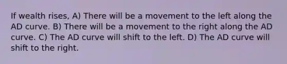 If wealth rises, A) There will be a movement to the left along the AD curve. B) There will be a movement to the right along the AD curve. C) The AD curve will shift to the left. D) The AD curve will shift to the right.