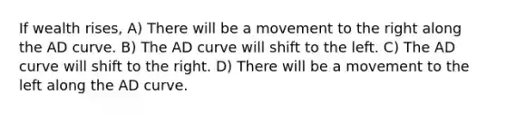 If wealth rises, A) There will be a movement to the right along the AD curve. B) The AD curve will shift to the left. C) The AD curve will shift to the right. D) There will be a movement to the left along the AD curve.