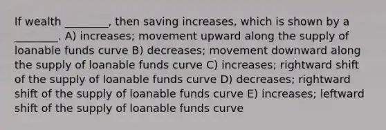 If wealth ________, then saving increases, which is shown by a ________. A) increases; movement upward along the supply of loanable funds curve B) decreases; movement downward along the supply of loanable funds curve C) increases; rightward shift of the supply of loanable funds curve D) decreases; rightward shift of the supply of loanable funds curve E) increases; leftward shift of the supply of loanable funds curve