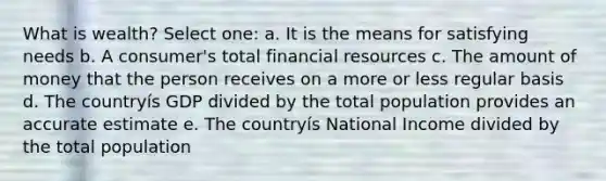 What is wealth? Select one: a. It is the means for satisfying needs b. A consumer's total financial resources c. The amount of money that the person receives on a more or less regular basis d. The countryís GDP divided by the total population provides an accurate estimate e. The countryís National Income divided by the total population